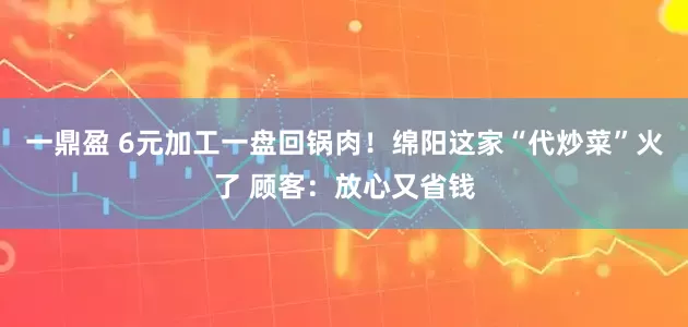 一鼎盈 6元加工一盘回锅肉！绵阳这家“代炒菜”火了 顾客：放心又省钱