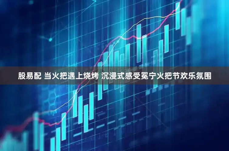 股易配 当火把遇上烧烤 沉浸式感受冕宁火把节欢乐氛围