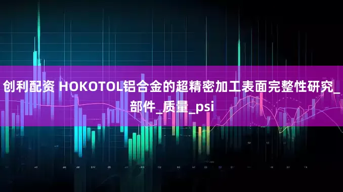 创利配资 HOKOTOL铝合金的超精密加工表面完整性研究_部件_质量_psi