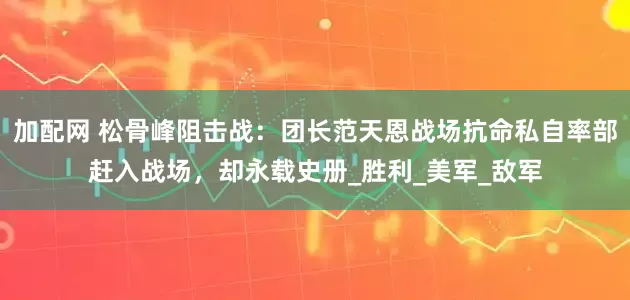 加配网 松骨峰阻击战：团长范天恩战场抗命私自率部赶入战场，却永载史册_胜利_美军_敌军