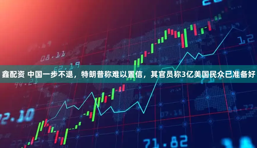 鑫配资 中国一步不退，特朗普称难以置信，其官员称3亿美国民众已准备好