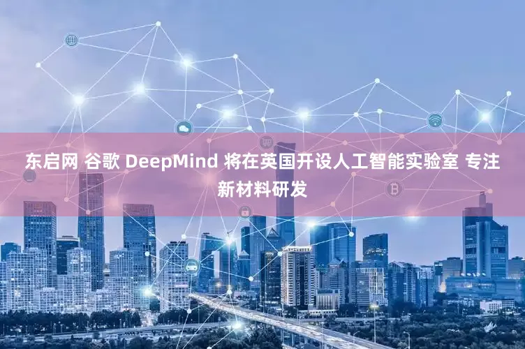 东启网 谷歌 DeepMind 将在英国开设人工智能实验室 专注新材料研发