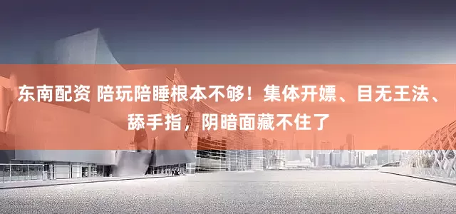 东南配资 陪玩陪睡根本不够！集体开嫖、目无王法、舔手指，阴暗面藏不住了
