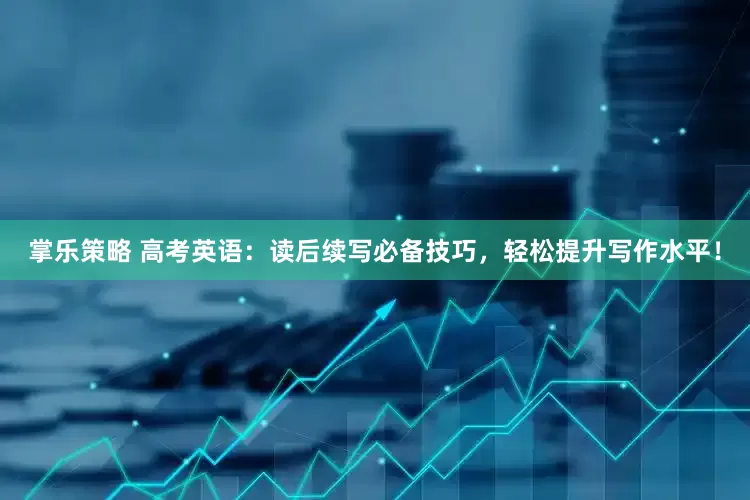 掌乐策略 高考英语：读后续写必备技巧，轻松提升写作水平！