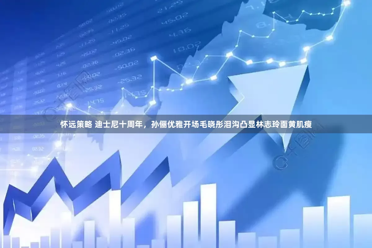 怀远策略 迪士尼十周年，孙俪优雅开场毛晓彤泪沟凸显林志玲面黄肌瘦