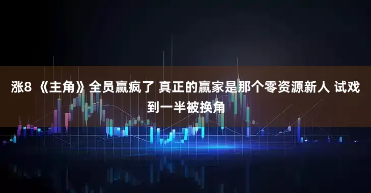 涨8 《主角》全员赢疯了 真正的赢家是那个零资源新人 试戏到一半被换角