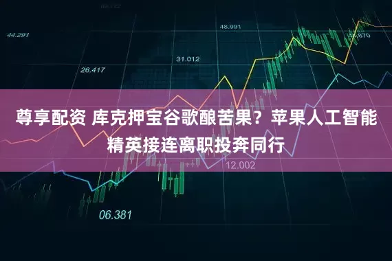 尊享配资 库克押宝谷歌酿苦果？苹果人工智能精英接连离职投奔同行